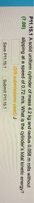 P11.15.1 A solid uniform cylinder of mass 4.2 kg and radius 0.058 m rolls without (7.00) slipping at a speed of 0.72 m/s. Wha