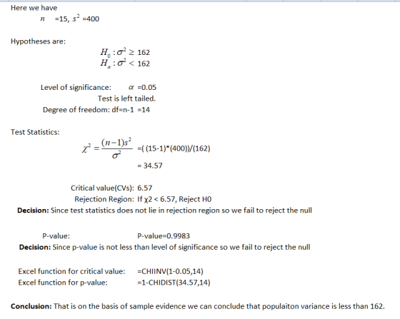 Here we have n 15, s2-400 n -15, Hypotheses are: H 2 162 Ha : σ < 162 el of significance: -0.05 Test is left tailed. Degree of freedom: df=n-1-14 Test Statistics: (n-1)s -((15-1) (400)/(162) 34.57 Critical value(CVs): 6.57 Rejection Region: If x2< 6.57, Reject HO Decision: Since test statistics does not lie in rejection region so we fail to reject the null P-value: P-value0.9983 Decision: Since p-value is not less than level of significance so we fail to reject the null Excel function for critical value: CHIINV(1-0.05,14) Excel function for p-value: 1-CHIDIST(34.57,14) Conclusion: That is on the basis of sample evidence we can conclude that populaiton variance is less than 162.