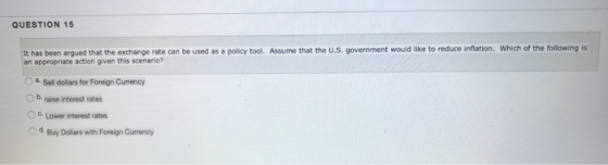 QUESTION 15 It has been argued that the exchange rate can be used as a policy tool. Assume that the U.S. government would like to reduce inflation. Which of the following is an appropriate action given this scenario? O a Sell dollars for Foreign Currency O b raise interest rates 。c. Lower interest rates od. Buy Dollans with Foreign Currency