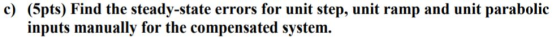 c) (5pts) Find the steady-state errors for unit step, unit ramp and unit parabolic inputs manually for the compensated system