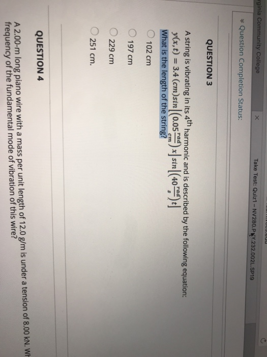 rginia Community College Take Test: Quiz1-NV280.PNY.232.002L.SP19 Question Completion Status: QUESTION 3 A string is vibrating in its 4th harmonic and is described by the following equation: y(x, t) = 3.4 (cm)sin | (0.05 rad) x | sin! (40 ) t What is the length of the string? O 102 cm cm 197 cm 229 cm 251 cm. QUESTION 4 A 2.00-m long piano wire with a mass per unit length of 12.0 g/m is under a tension of 8.00 kN. V frequency of the fundamental mode of vibration of this wire?