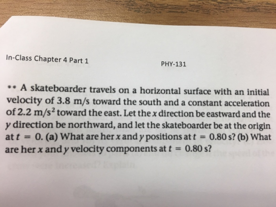 In-Class Chapter 4 Part 1 PHY-131 A skateboarder travels on a horizontal surface with an initial velocity of 3.8 m/s toward the south and a constant acceleration of 2.2 m/s2 toward the east. Let the x direction be eastward and the y direction be northward, and let the skateboarder be at the origin att-0. (a) What are her x and y positions at t0.80 s? (b) What are her x and y velocity components at t-0.80 s?