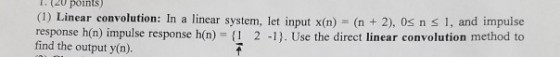 l(20 points) (1) Linear convolution: In a linca response h(n) impulse response h(n) f 2 -1). Use the direct linear convolution method to find the output y(n). r system, let input x(n) (n 2), 0s n s 1, and impulse