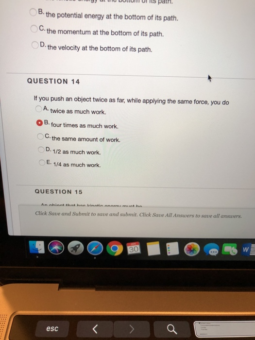 its path OB. B the potential energy at the bottom of its path. OC. the momentum at the bottom of its path. D. the velocity at the bottom of its path. QUESTION 14 If you push an object twice as far, while applying the same force, you do A. twice as much work. OB. four times as much work. O C the same amount of work. D. 1/2 as much work. E. 1/4 as much work. QUESTION 15 Click Save and Submit to save and submit. Click Save All Answers to save all answers. esc