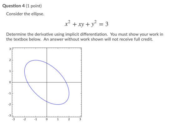 Question 4 (1 point) Consider the ellipse. x² + xy + y2 = 3 Determine the derivative using implicit differentiation. You must