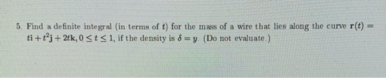 5. Find a definite integral (in terms of t) for the mass of a wire that lies along the curve r(t) = ti + j + 2tk, 0 st 31, i