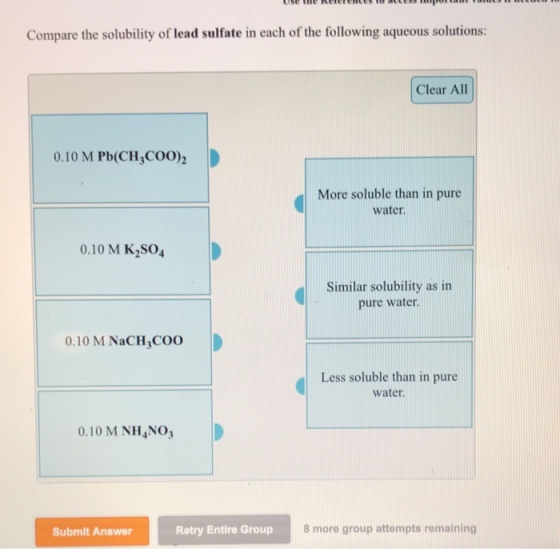Compare the solubility of lead sulfate in each of the following aqueous solutions: Clear All 0.10 M Pb(CH COO) More soluble than in pure water 0.10 M K,S04 Similar solubility as in pure water. 0.10 M NaCH COO Less soluble than in pure water 0.10 M NH4NO3 Submit Answer Retry Entire Group 8 more group attempts remaining