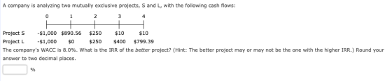 A company is analyzing two mutually exclusive projects, S and L, with the following cash flows: 2 3 Project S - $1,000 $890.5
