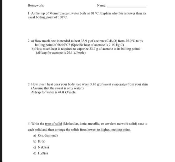 Homework: Name: 1. At the top of Mount Everest, water boils at 70 °C. Explain why this is lower than its usual boiling point