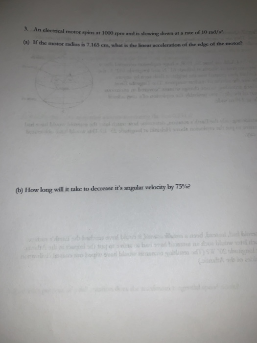 3. An electrical motor spins at 1000 rpm and is slowing down at a rate of 10 rad/s (a) If the motor radius is 7.165 cm, what is the linear acceleration of the edgc of the motor? (b) How long will it take to decrease its angular velocity by 75%