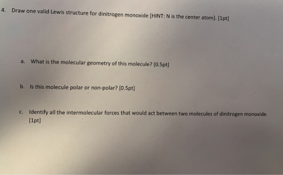 4. Draw one valid Lewis structure for dinitrogen monoxide [HINT: N is the center atom). [1pt] a. What is the molecular geomet