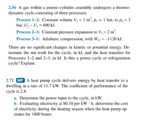 2.56 A gas within a piston-cylinder assembly undergoes a thermo- dynamic cycle consisting of three processes: Process 1-2: Constant volume V1 m, pi bar, to p2 3 bar, U2- U400 kJ Process 2-3: Constant pressure expansion to V 2 m3 Process 3-1: Adiabatic compression, with W1120 kJ There are no significant changes in kinetic or potential energy. De- termine the net work for the cycle, in kJ, and the heat transfers for Processes 1-2 and 2-3, in kJ. Is this a power cycle or refrigeration cycle? Explain. A heat pump cycle delivers energy by heat ransfer to a 2.71 dwelling at a rate of 11.7 kW. The coefficient of performance of the cycle is 2.8. WP a. Determine the power input to the cycle, in kW. b. Evaluating electricity at $0.10 per kWh, determine the cost of electricity during the heating season when the heat pump op- erates for 1800 hours