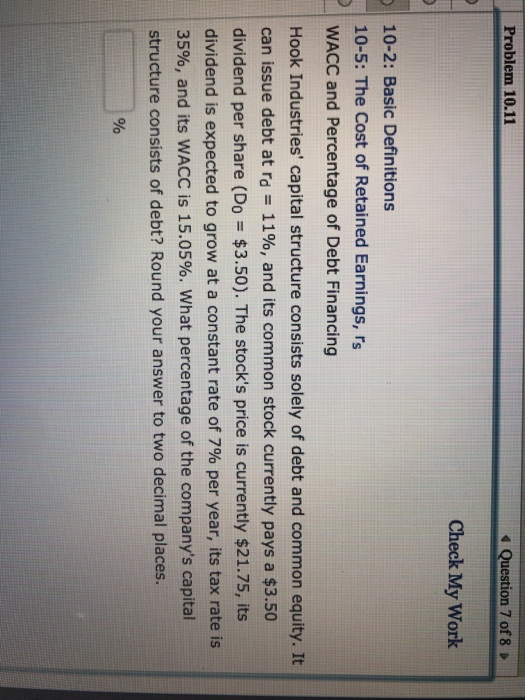 Problem 10.11 4 Question 7 of 8 D Check My Work 10-2: Basic Definitions 10-5: The Cost of Retained Earnings, rs WACC and Percentage of Debt Financing Hook Industries capital structure consists solely of debt and common equity. It can issue debt at rd 1190, and its common stock currently pays a $3.50 dividend per share (Do $3.50). The stocks price is currently $21.75, its I dividend is expected to grow at a constant rate of 7% per year, its tax rate is 35%, and its WACC is 15.05%, what percentage of the companys capital structure consists of debt? Round your answer to two decimal places.
