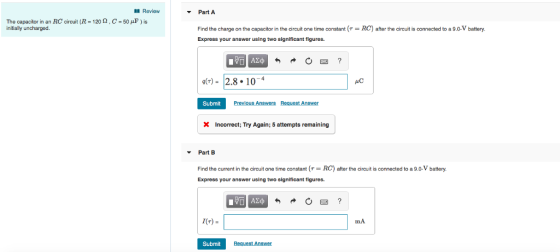 Review Part A The capacitor in an RC circuit (R-120 Ω , C-50 μF ) is iniially uncharged Find the charge on the capacitor in the circuit one time constant RC) after the circuit is connected to a 9.0-V battery. Express your answer using two significant figures gr)- 2.8 104 AC Submit Incorrect; Try Again; 5 attempts remaining Part B Find the current in the circuit one time constantRC) after the circuit is connected to a 9.0-V battery. Express your answer using two significant figures I(T)- mA Submit