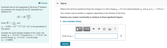 l Review Part A Coulombs law for the magnitude of the force F between two particles with chargesQ and separated by a distance d is What is the net force exerted by these two charges on a third charge qs-47.5 nC placed between g and q2 at z1075 m? Your answer may be positive or negative, depending on the direction of the force. Express your answer numerically in newtons to three significant figures. d2 View Available Hint(s -Are, and 4mEo o-8.854 x 10-12 C/(N-m2) is the permittivity of free space. Consider two point charges located on the x axis: one charge, q1-12.5 nC, is located at 1.710 m; the second charge, 31.5 nC is at the origin Force on q3 . 0.0000). Submit