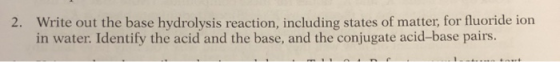 2. Write out the base hydrolysis reaction, including states of matter, for fluoride ion in water. Identify the acid and the b