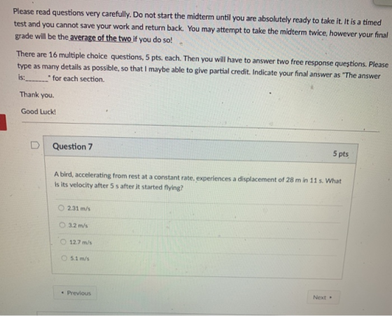 Please read questions very carefully. Do not start the midterm until you are absolutely ready to take it. It is a timed test and you cannot save your work and return back. You may attempt to take the midterm twice, however your final grade will be theaverage of thetwo if you do so! There are 16 multiple choice questions, 5 pts. each. Then you will have to answer two free response questions. Please type as many details as possible, so that I maybe able to give partial credit. Indicate your final answer as The answer is: for each section Thank you Good Luc! DI Question 7 5 pts A bird, accelerating from rest at a constant rate, experiences a displacement of 28 m in 11 s is its velocity after 5 s after it started flying? . What O 2.31 m/s O 3.2 m/s O 12.7 m/s O 5.1 m/s Previous Next .