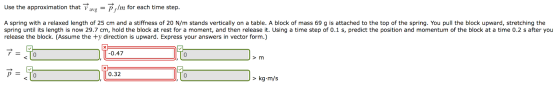 Use the approximation that Vavg lm for each time step A spring with a relaxed length of 25 cm and a stiffness of 20 N/m stands vertically on a table. A block of mass 69 g is attached to the top of the spring. You pull the block upward, stretching the spring until its length is now 29.7 cm, hold the block at rest for a moment, and then release it. Using a time step of 0.1 s, predict the position and momentum of the block at a time 0.2 s after you release the block. (Assume the ty direction is upward. Express your answers in vector form.) 0 0.47 0 > m 0.32 > kg·m/s