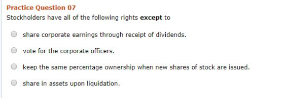 Practice Question 07 Stockholders have all of the following rights except to O share corporate earnings through receipt of dividends. O vote for the corporate officers. O keep the same percentage ownership when new shares of stock are issued. O share in assets upon liquidation.