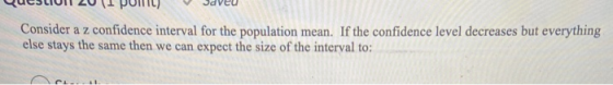 Consider a z confidence interval for the population mean. If the confidence level decreases but everything else stays the sam
