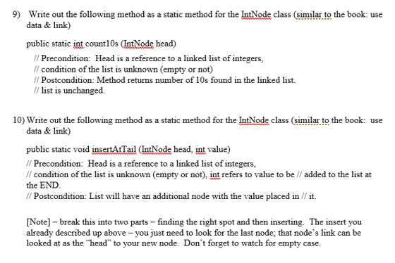 9) Write out the following method as a static method for the IntNode class (similar to the book: use data & link) public static int count10s (IntNode head) I Precondition: Head is a reference to a linked list of integers, Il condition of the list is unknown (empty or not) // Postcondition: Method returns number of 10s found in the linked list. / list is unchanged. 10) Write out the following method as a static method for the IntNode class (similar to the book: use data & link) public static void insertAtTail IntNode head, int value) // Precondition: Head is a reference to a linked list of integers, condition of the list is unknown (empty or not), int refers to value to be // added to the list at the END Postcondition List will have an additional node with the value placed in it Note] break this into two parts -finding the right spot and then inserting. The insert you already described up above you just need to look for the last node; that nodes link can be looked at as the head to your new node. Dont forget to watch for empty case.