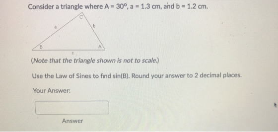 Consider a triangle where A = 30°, a = 1.3 cm, and b = 1.2 cm. (Note that the triangle shown is not to scale.) Use the Law of
