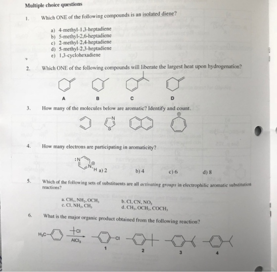 Multiple choice questions I. Which ONE of the following compounds is an isolated diene? a) 4-methyl-13-heptadiene b) 5-methyl-2,6-heptadiene c) 2-methyl-2.4-heptadiene d) 5-methyl-2.3-heptadiene e) 13-cyclohexadiene 2. Which ONE of the following compounds will liberate the largest heat upon hydrogenation? 3. How many of the molecules below are aromatic? Identify and count. 4. How many electrons are participating in aromaticity? :N H a) 2 b) 4 c)6 d) 8 Which of the following sets of substituents are all activating groups in electrophilic aromatic substiution lowing sets of substituents are all activating groups in electrophilic aromatic substitution reactions? a. CHs, NH2, OCH c.CI, NH,. CH, b. CI, CN, NO d. CH,, OCH,, COCH, 6. What is the major organic product obtained from the following reaction? Cl HyC AICla