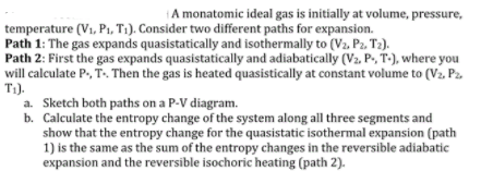 A monatomic ideal gas is initially at volume, pressure, temperature (Vi, Pi, Ti). Consider two different paths for expansion. Path 1: The gas expands quasistatically and isothermally to (Va, Pz. T2) Path 2: First the gas expands quasistatically and adiabatically (V2, P.,T-),where you will calculate P T. Then the gas is heated quasistically at constant volume to (Va. P2 T1). a. Sketch both paths on a P-V diagram. b. Calculate the entropy change of the system along all three segments and show that the entropy change for the quasistatic isothermal expansion (path 1) is the same as the sum of the entropy changes in the reversible adiabatic expansion and the reversible isochoric heating (path 2).