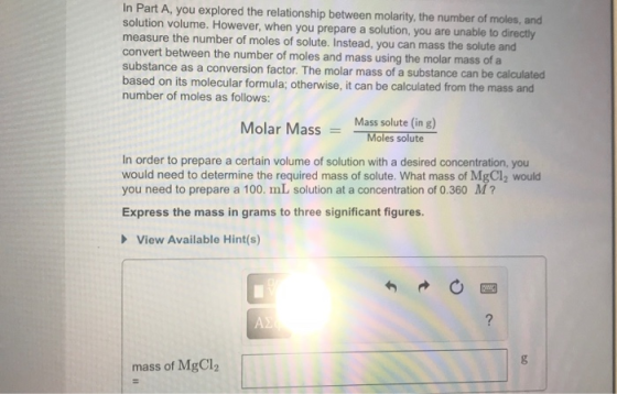 In Part A, you explored the relationship between molarity, the number of moles, and solution volume. However, when you prepare a solution, you are unable to directly measure the number of moles of solute. Instead, you can mass the solute and convert between the number of moles and mass using the molar mass of a substance as a conversion factor. The molar mass of a substance can be calculated based on its molecular formula; otherwise, it can be calculated from the mass and number of moles as follows: Molar MassMass solute (in g) Moles solute In order to prepare a certain volume of solution with a desired concentration, you would need to determine the required mass of solute. What mass of MgCl2 would you need to prepare a 100. mL solution at a concentration of 0.360 M Express the mass in grams to three significant figures. View Available Hint(s) mass of MgCl2