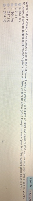 4 points Save Ans comes closest to the net present value of a project that requires an initial investment of $250 and produces cash fliows of $60 per year for 10 consecutive years beginning at the end of year 5 (the cash flows go from the end of year 5 through the end of year 14)? The required rate of return is 13%? a (S50 32) b.$1.81 c ($64.70) e d. ($17 23) e(S34.55)