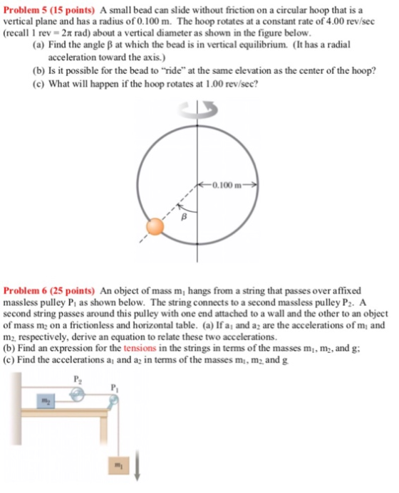 Problem 5 (15 points) A small bead can slide without friction on a circular hoop that is a vertical plane and has a radius of 0.100 m. The hoop rotates at a constant rate of 4.00 rev/sec (recall 1 rev = 2π rad) about a vertical diameter as shown in the figure below (a) Find the angle β at which the bead is in vertical equilibrium. (It has a radial acceleration toward the axis.) (b) Is it possible for the bead to ride at the same elevation as the center of the hoop? (c) What will happen if the hoop rotates at 1.00 rev/sec? 0.100 m Problem 6 (25 points) An object of mass m, hangs from a string that passes over affixed massless pulley Pi as shown below. The string connects to a second massless pulley Pz. A second string passes around this pulley with one end attached to a wall and the other to an object of mass m on a frictionless and horizontal table. (a) If a and az are the accelerations of mi and m2, respectively, derive an equation to relate these two accelerations. (b) Find an expression for the tensions in the strings in terms of the masses mi, m, and g (c) Find the accelerations a and a2 in terms of the masses mi, m2 and g my