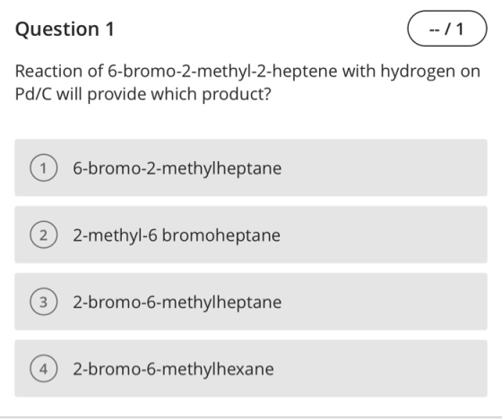 Question 1 ( --/1) Reaction of 6-bromo-2-methyl-2-heptene with hydrogen on Pd/C will provide which product? 1 6-bromo-2-methy
