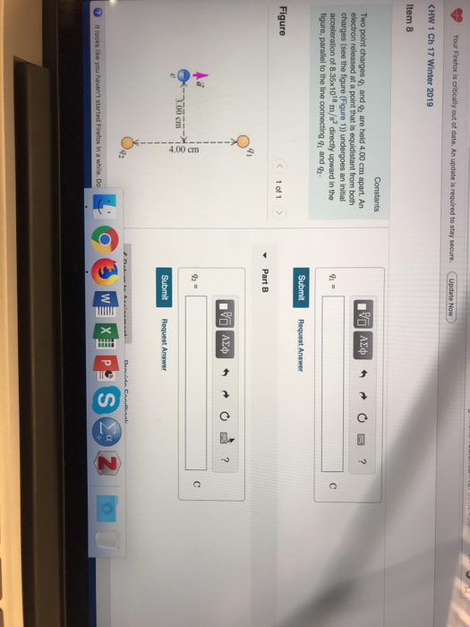 Your Firefox is riticaly ut of date. An updat is requ/red to stay secure. C KHW 1 Ch 17 Winter 2019 Item 8 Constants Two point charges q and gz are held 4.00 cm apart. An from both acceleration of 8.35x1018 m/s2 directly upward in the figure, parallel to the line connecting g1 and ga Request Answer Figure 1 of 1 41 42