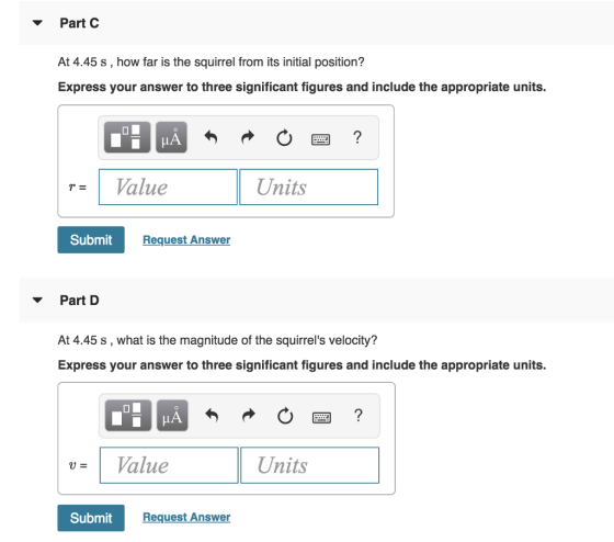 Part C At 4.45 s, how far is the squirrel from its initial position? Express your answer to three significant figures and include the appropriate units. |r= | Value Units Submit Request Answer Part D At 4.45 s, what is the magnitude of the squirrels velocity? Express your answer to three significant figures and include the appropriate units. LA U- 1 Value Units SubmitR Request Answer