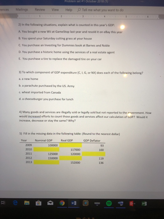 Problem set #1 October 2018 (1) rences Mailings Review View Help Tell me what you want to do 2) In the following situations, explain what is counted in this years GDP A. You bought a new Wi at GameStop last year and resold it on eBay this year B. You spend your Saturday cutting grass at your house C. You purchase an Investing for Dummies book at Barnes and Noble D. You purchase a historic home using the services of a real estate agent E. You purchase a tire to replace the damaged tire on your car 3) To which component of GDP expenditure (C, I, G, or NX) does each of the following belong? a. a new home b. a parachute purchased by the US. Army c. wheat imported from Canada d. a cheeseburger you purchase for lunch 4) Many goods and services are illegally sold or legally sold but not reported to the provernment. How would increased efforts to count those goods and services affect our calculation of GDP? Would it increase, decrease or stay the same? Why? 5) Fill in the missing data in the following table: (Round to the nearest dollar) Year Nominal GDP Real GDP GDP Deflator 2009 2010 2011 2012 2013 100000 93 117000 120000 100 125000 150000 119 136 152000