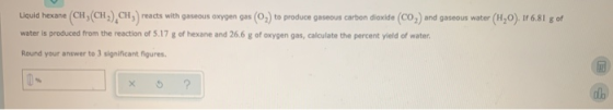 Liquid hexane (CH(CH),CH, reacts with gaseous oxygen gas (02) to produce gaseous carbon dioxide (CO,) and gaseous water (H20)