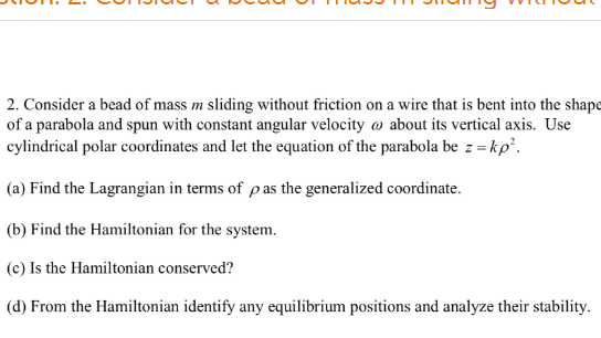 2. Consider a bead of mass m sliding without friction on a wire that is bent into the shape of a parabola and spun with constant angular velocity ω about its vertical axis. Use cylindrical polar coordinates and let the equation of the parabola be : -kp (a) Find the Lagrangian in terms of p as the generalized coordinate. (b) Find the Hamiltonian for the system. (c) Is the Hamiltonian conserved? (d) From the Hamiltonian identify any equilibrium positions and analyze their stability.