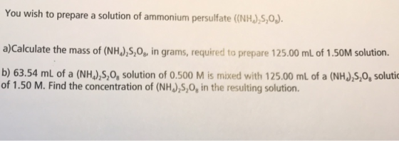 You wish to prepare a solution of ammonium persulfate (NHJ)S,O) a)Calculate the mass of (NH),5,0, in grams, required to prepare 125.00 mL of 1.50M solution. b) 63.54 mL of a (NHu),S,0, solution of 0.500 M is mixed with 125.00 mL of a (NHJ,s,0, soluti of 1.50 M. Find the concentration of (NH),S,0, in the resulting solution.