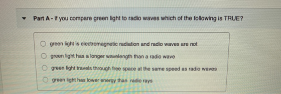 Part A - If you compare green light to radio waves which of the following is TRUE? O O green light is electromagnetic radiati