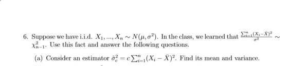 6. Suppose we have i.id. Xi, , Xn ~ N(μ, σ2). In the class, we learned that Σί i m(Xi-X) X2-1. Use this fact and answer the following questions. (a) Consider an estimator σ-c Σηι (Xi-X)2. Find its mean and variance.