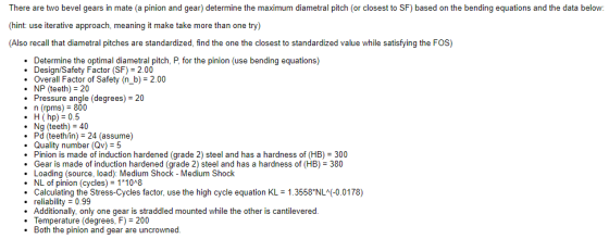 There are two bevel gears in mate (a pinion and gear) determine the maximum diametral pitch (or closest to SF) based on the bending equations and the data below: (hint: use iterative approach, meaning it make take more than one try) (Also recall that diametral pitches are standardized, find the one the closest to standardized value while satisfying the FOS) . Determine the optimal diametral pitch, P, for the pinion (use bending equations) . Design/Safety Factor (SF)2.00 Overall Factor of Safety (n_b)- 2.00 .NP (teeth) 20 Pressure angle (degrees) 20 n (rpms) 800 .H (hp)0.5 . Ng (teeth) 40 . Pd (teeth/in) 24 (assume) .Quality number (Qv)-5 Pinion is made of induction hardened (grade 2) steel and has a hardness of (HB) 300 .Gear is made of induction hardened (grade 2) steel and has a hardness of (HB) 380 .Loading (source, load): Medium Shock - Medium Shock . NL of pinion (cycles) 1*10A8 .Calculating the Stress-Cycles factor, use the high cycle equation KL 1.3558 NL-0.0178) . reliability0.99 . Additionally, only one gear is straddled mounted while the other is cantilevered Temperature (degrees. F-200 . Both the pinion and gear are uncrowned