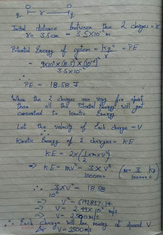 q Hq between the 2 charges = Initial distance 8= 3.5cm 3.5x10m Potential Energy of system = kz - PE Jx10°x (8.5) X (10-0) 3.5