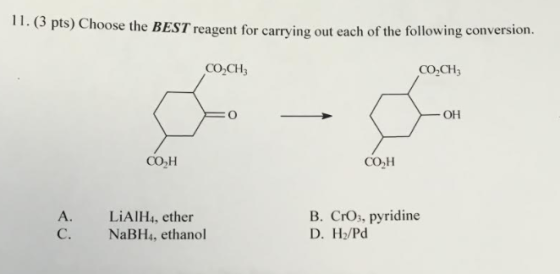 11. (3 pts) hoose the BEST reagent for carrying out each of the following conversion. CO2CH3 CO, CH OH CO2H COH A. LiAIH4, ether B. Cro, pyridine C. NaBH4, ethanol D. H2/Pd