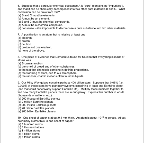 6. Suppose that a particular chemical substance A is pure (contains no impurities), and that it can be chemically decomposed into two other pure materials B and C. What conclusion can be draw from this? (a) B and C must be elements. (b) A must be an element. (c) B and C must be chemical compounds (d) A must be a chemical compound (e) nonsense -- it is impossible to decompose a pure substance into two other materials 7. A positive ion is an atom that is missing at least one (a) electron. (b) proton. (c) neutrorn (d) proton and one electron (e) none of the above 8. One piece of evidence that Democritus found for his idea that everything is made of atoms was (a) Brownian motion (b) the smell of bread and of other substances (c) the fact that chemicals combine in definite proportions (d) the twinkling of stars, due to our atmosphere. (e) the random, chaotic motions often found in liquids 9. Our Milky Way galaxy contains perhaps 400 billion stars. Suppose that 0.05% (ie. 0.0005) of these stars have planetary systems containing at least one Earthlike planet (one that could conceivably support Earthlike life). Multiply these numbers together to find how many Earthlike planets there are in our galaxy. Express this number in words (thousands or millions, etc.) (a) 200 thousand Earthlike planets (b) 2 million Earthlike planets (c) 200 million Earthlike planets (d) 20 billion Earthlike planets (e) 200 billion Earthlike planets 10. One sheet of paper is about 0.1 mm thick. An atom is about 10-10 m across. About how many atoms thick is one sheet of paper? (a) 1 hundred atoms (b) 1 thousand atoms (c) 1 million atoms (d) 1 billion atoms (e) 1 trillion atoms