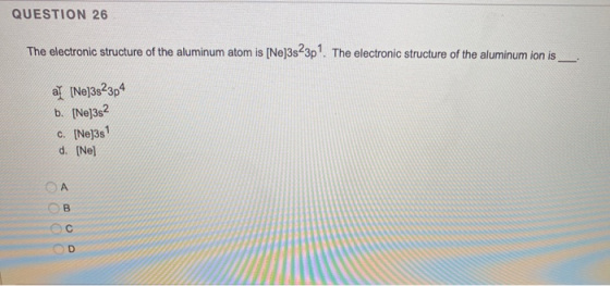 QUESTION 26 The electronic structure of the aluminum atom is [Ne]3s23p. The electronic structure of the aluminum ion is al [N