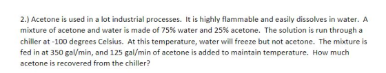 2.) Acetone is used in a lot industrial processes. It is highly flammable and easily dissolves in water. A mixture of acetone and water is made of 75% water and 25% acetone. The solution is run through a chiller at -100 degrees Celsius. At this temperature, water will freeze but not acetone. The mixture is fed in at 350 gal/min, and 125 gal/min of acetone is added to maintain temperature. How much acetone is recovered from the chiller?