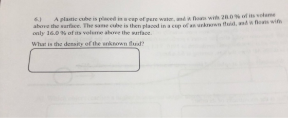 6.) A plastic cube is placed in a cup of pure water and it floats with 28.0 % of its volume above the surface. The same cube