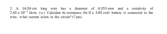 2. A 16.50 cm long wire has a diameter of 0.355 mm and a resistivity of 7.65 x 10-7 S2cm. (a) Calculate its resistance. (b) If a 3.85 volt battery is connected to the wire, w hat current exists in the circuit? (7 pts)