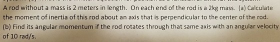 A rod without a mass is 2 meters in length. On each end of the rod is a 2kg mass. (a) Calculate the moment of inertia of this rod about an axis that is perpendicular to the center of the rod. (b) Find its angular momentum if the rod rotates through that same axis with an angular velocity of 10 rad/s.