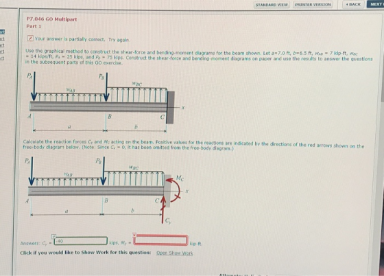 STANDARD VIEW pRINTER VERSION BACK P7.046 GO Multipart Part 1 tl Your answer is partially correct. Try again. Use the graphical method to construct the shear-force and bending-moment diagrams for the beam shown. Let a-7.0 ft, b-6.5 ft, WA 7 kip-ft, wac - 14 Kips/ft, PA - 25 kips, and Po - 75 kips. Construct the shear-force and bending-moment diagrams on paper and use the results to answer the questions in the subsequent parts of this Go exercise. Calculate the reaction forces Gy and Mc acting on the beam. Positive values for the reactions are indicated by the directions of the red arrows s free-body diagram below. (Note: Since C -o, it has been omitted from the free-body diagram.) PB Answers: C, :40 Click if you would like to Show Work for this question: pen Show Work ips, Mc kip-ft.